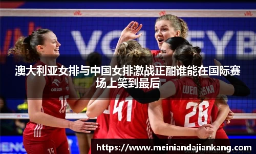 澳大利亚女排与中国女排激战正酣谁能在国际赛场上笑到最后