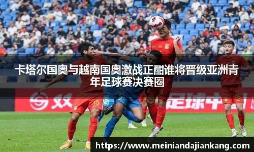 卡塔尔国奥与越南国奥激战正酣谁将晋级亚洲青年足球赛决赛圈